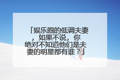 娱乐圈的低调夫妻, 如果不说, 你绝对不知道他们是夫妻的明星都有谁？