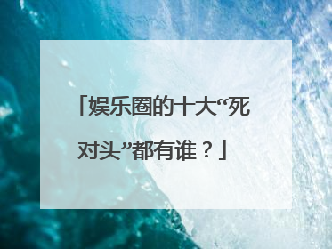 娱乐圈的十大“死对头”都有谁？