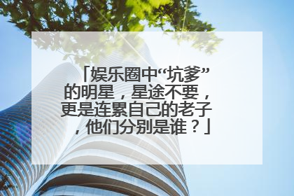 娱乐圈中“坑爹”的明星，星途不要，更是连累自己的老子，他们分别是谁？