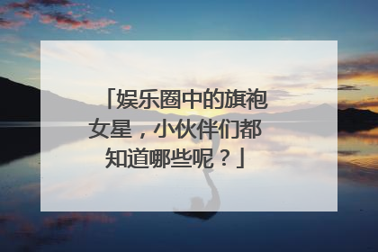 娱乐圈中的旗袍女星，小伙伴们都知道哪些呢？