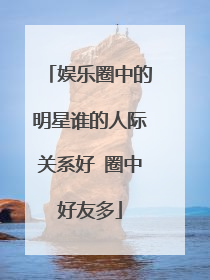 娱乐圈中的明星谁的人际关系好 圈中好友多