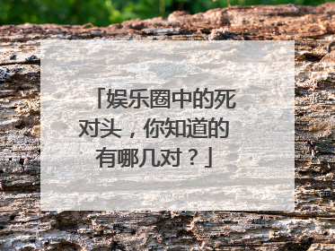 娱乐圈中的死对头，你知道的有哪几对？