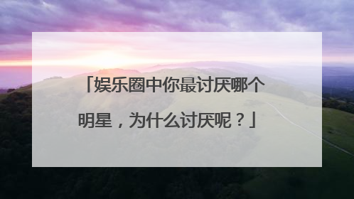 娱乐圈中你最讨厌哪个明星，为什么讨厌呢？