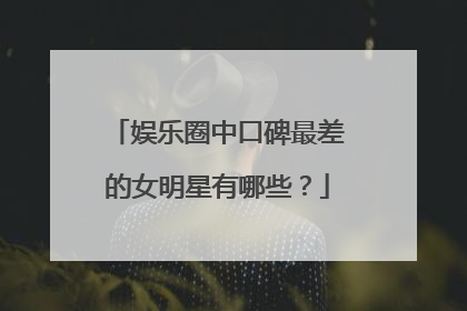娱乐圈中口碑最差的女明星有哪些？