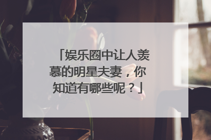 娱乐圈中让人羡慕的明星夫妻，你知道有哪些呢？