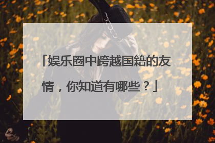 娱乐圈中跨越国籍的友情,你知道有哪些?