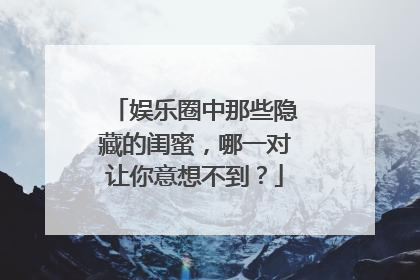 娱乐圈中那些隐藏的闺蜜，哪一对让你意想不到？