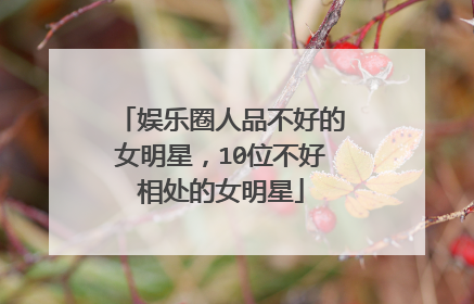 娱乐圈人品不好的女明星，10位不好相处的女明星