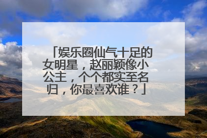 娱乐圈仙气十足的女明星,赵丽颖像小公主,个个都实至名归,你最喜欢谁?