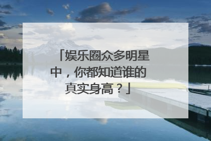 娱乐圈众多明星中，你都知道谁的真实身高？