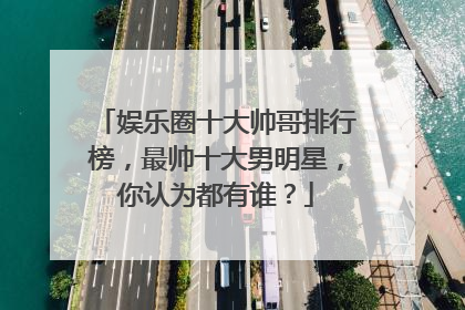 娱乐圈十大帅哥排行榜，最帅十大男明星，你认为都有谁？