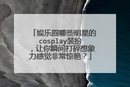 娱乐圈哪些明星的cosplay装扮，让你瞬间打碎想象力感觉非常惊艳？