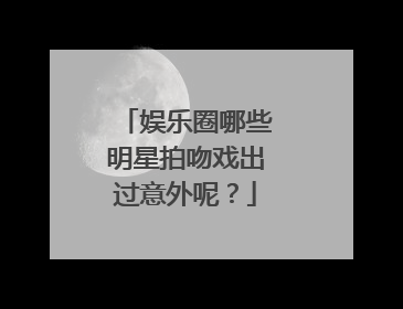 娱乐圈哪些明星拍吻戏出过意外呢？