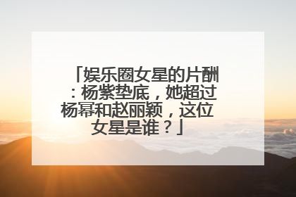 娱乐圈女星的片酬：杨紫垫底，她超过杨幂和赵丽颖，这位女星是谁？