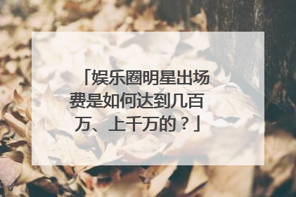 娱乐圈明星出场费是如何达到几百万、上千万的？