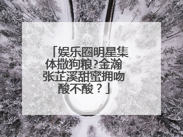娱乐圈明星集体撒狗粮?金瀚张芷溪甜蜜拥吻酸不酸?