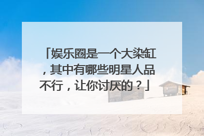 娱乐圈是一个大染缸，其中有哪些明星人品不行，让你讨厌的？