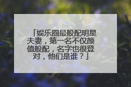 娱乐圈最般配明星夫妻，第一名不仅颜值般配，名字也很登对，他们是谁？