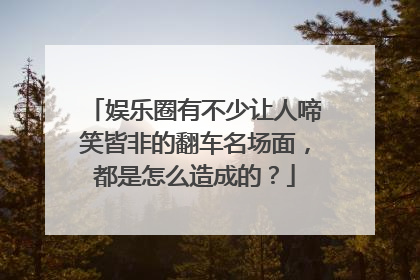 娱乐圈有不少让人啼笑皆非的翻车名场面，都是怎么造成的？