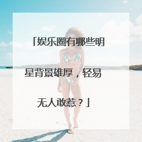 娱乐圈有哪些明星背景雄厚,轻易无人敢惹?