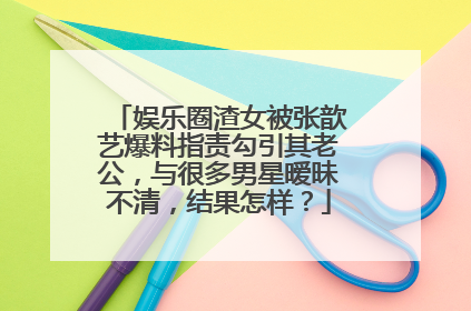 娱乐圈渣女被张歆艺爆料指责勾引其老公，与很多男星暧昧不清，结果怎样？