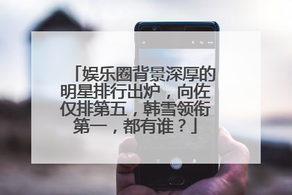 娱乐圈背景深厚的明星排行出炉,向佐仅排第五,韩雪领衔第一,都有谁?