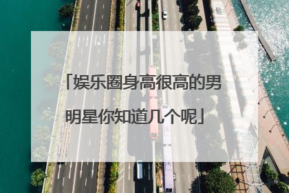 娱乐圈身高很高的男明星你知道几个呢