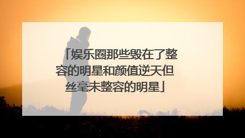 娱乐圈那些毁在了整容的明星和颜值逆天但丝毫未整容的明星