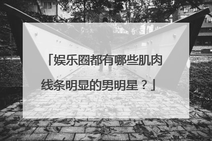 娱乐圈都有哪些肌肉线条明显的男明星？