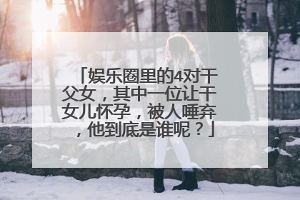 娱乐圈里的4对干父女,其中一位让干女儿怀孕,被人唾弃,他到底是谁呢?
