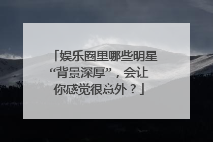 娱乐圈里哪些明星“背景深厚”，会让你感觉很意外？