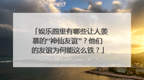 娱乐圈里有哪些让人羡慕的“神仙友谊”?他们的友谊为何能这么铁?