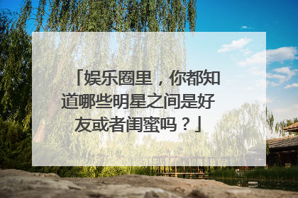娱乐圈里，你都知道哪些明星之间是好友或者闺蜜吗？
