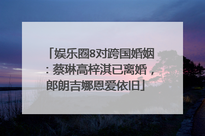 娱乐圈8对跨国婚姻:蔡琳高梓淇已离婚,郎朗吉娜恩爱依旧