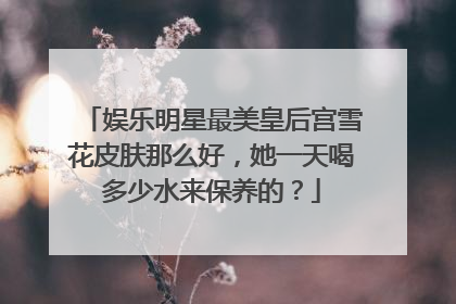娱乐明星最美皇后宫雪花皮肤那么好,她一天喝多少水来保养的?