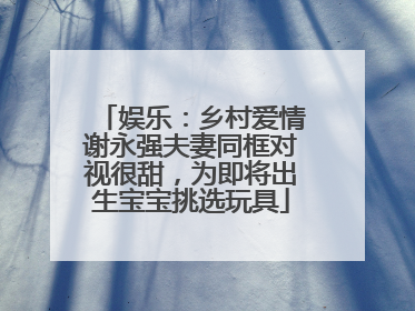娱乐：乡村爱情谢永强夫妻同框对视很甜，为即将出生宝宝挑选玩具