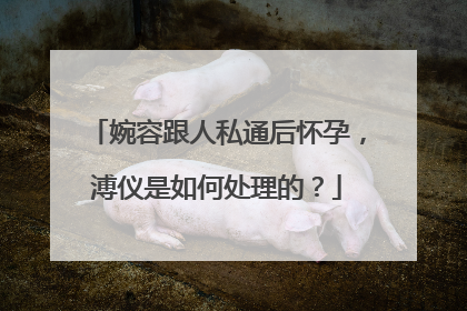 婉容跟人私通后怀孕，溥仪是如何处理的？