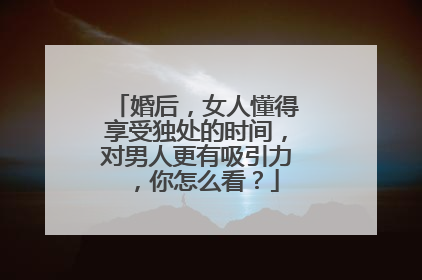婚后,女人懂得享受独处的时间,对男人更有吸引力 ,你怎么看?