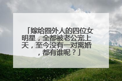 嫁给圈外人的四位女明星，全都被老公宠上天，至今没有一对离婚，都有谁呢？