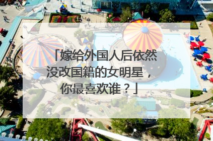 嫁给外国人后依然没改国籍的女明星，你最喜欢谁？