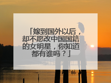 嫁到国外以后,却不愿改中国国籍的女明星,你知道都有谁吗?
