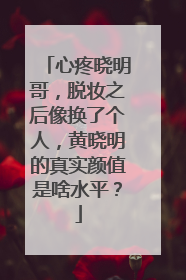 心疼晓明哥，脱妆之后像换了个人，黄晓明的真实颜值是啥水平？