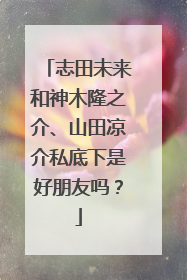 志田未来和神木隆之介、山田凉介私底下是好朋友吗?