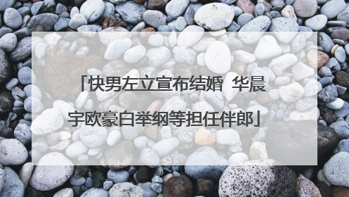 快男左立宣布结婚 华晨宇欧豪白举纲等担任伴郎