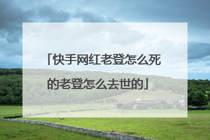 快手网红老登怎么死的老登怎么去世的