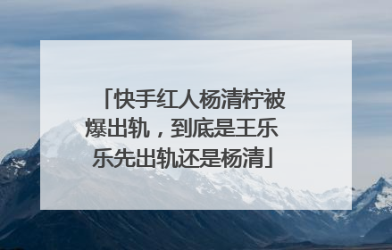 快手红人杨清柠被爆出轨，到底是王乐乐先出轨还是杨清