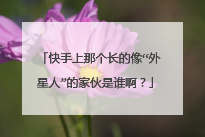 快手上那个长的像“外星人”的家伙是谁啊？