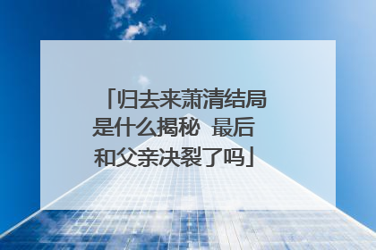 归去来萧清结局是什么揭秘 最后和父亲决裂了吗