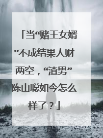 当“赌王女婿”不成结果人财两空,“渣男”陈山聪如今怎么样了?