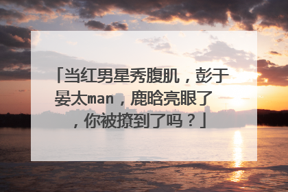 当红男星秀腹肌，彭于晏太man，鹿晗亮眼了，你被撩到了吗？